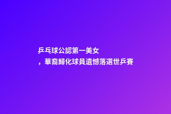 乒乓球公認第一美女，華裔歸化球員遺憾落選世乒賽